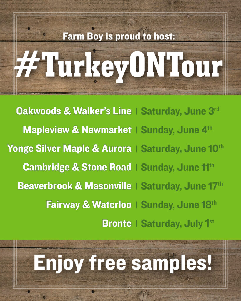 Dates for Ontario Turkey Tour:

Saturday, June 3, 2023
1907 Ironoak Way, Oakville, ON L6H 0N1
3061 Walkers Line, Burlington, Ontario

Sunday, June 4, 2023
436 Bryne Dr., Barrie, ON
18075 Yonge St, Newmarket, ON L3Y 8W3

Saturday, June 10, 2023
12266 Yonge St, Richmond Hill, ON L4E 0W5
10 Goulding Avenue at Wellington St. East, Unit A1, Aurora, ON, L4G 4A2

Sunday, June 11, 2023
350 Hespeler Road, Cambridge
370 Stone Rd. W, Guelph

Saturday, June 17, 2023
109 Fanshawe Park Rd. E, London
1415 Beaverbrook Avenue, London

Sunday, June 18, 2023
385 Fairway Road S., Kitchener
417 King Street North, Waterloo

Saturday, July 1, 2023
2441 Lakeshore West, Oakville

